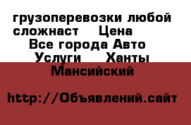 грузоперевозки любой сложнаст  › Цена ­ 100 - Все города Авто » Услуги   . Ханты-Мансийский